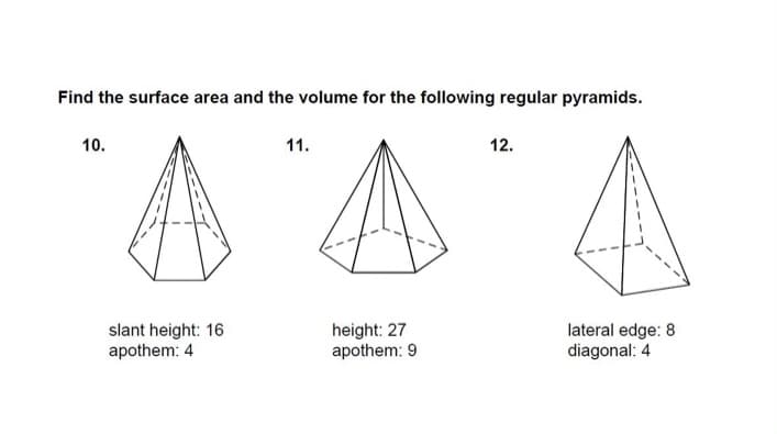 Find the surface area and the volume for the following regular pyramids.
10.
11.
12.
slant height: 16
apothem: 4
height: 27
apothem: 9
lateral edge: 8
diagonal: 4
