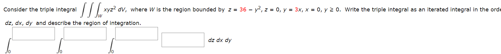 Consider the triple integral
xyz2 dV, where W is the region bounded by z = 36 – y2, z = 0, y = 3x, x = 0, y 2 0. Write the triple integral as an iterated integral in the orde
dz, dx, dy and describe the region of integration.
Ap xp zp
