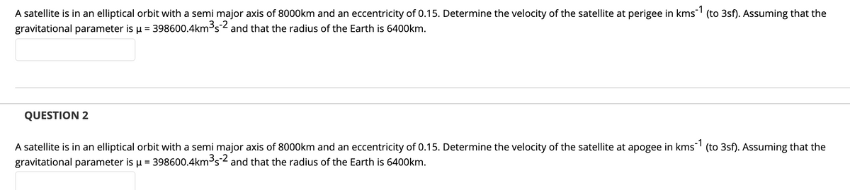 A satellite is in an elliptical orbit with a semi major axis of 8000km and an eccentricity of 0.15. Determine the velocity of the satellite at perigee in kms (to 3sf). Assuming that the
gravitational parameter is u = 398600.4km³s2 and that the radius of the Earth is 6400km.
QUESTION 2
A satellite is in an elliptical orbit with a semi major axis of 8000km and an eccentricity of 0.15. Determine the velocity of the satellite at apogee in kms (to 3sf). Assuming that the
gravitational parameter is u = 398600.4km³s2 and that the radius of the Earth is 6400km.
