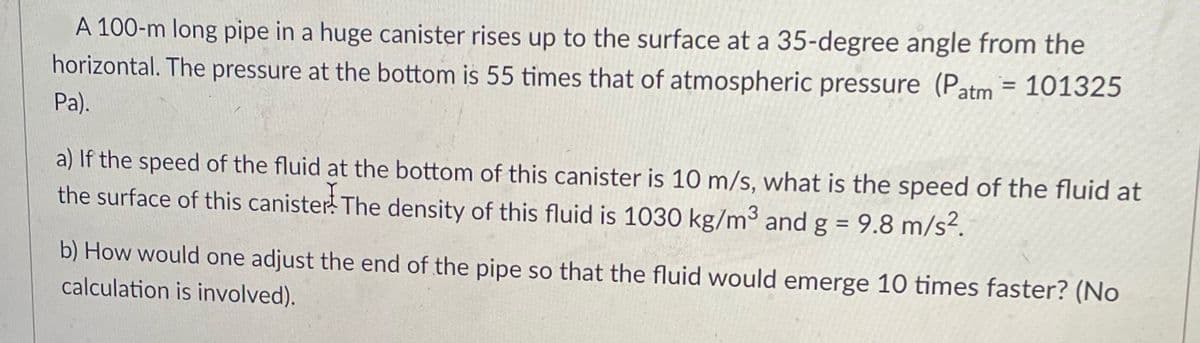 A 100-m long pipe in a huge canister rises up to the surface at a 35-degree angle from the
horizontal. The pressure at the bottom is 55 times that of atmospheric pressure (Patm = 101325
%3D
Pa).
a) If the speed of the fluid at the bottom of this canister is 10 m/s, what is the speed of the fluid at
the surface of this canister! The density of this fluid is 1030 kg/m3 and g = 9.8 m/s².
%3D
b) How would one adjust the end of the pipe so that the fluid would emerge 10 times faster? (No
calculation is involved).
