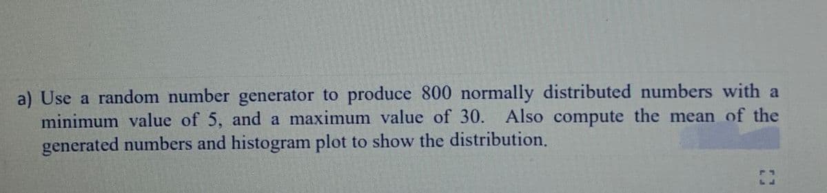 a) Use a random number generator to produce 800 normally distributed numbers with a
minimum value of 5, and a maximum value of 30. Also compute the mean of the
generated numbers and histogram plot to show the distribution,
