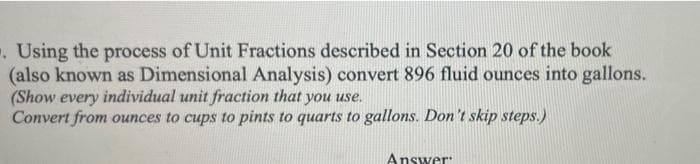 . Using the process of Unit Fractions described in Section 20 of the book
(also known as Dimensional Analysis) convert 896 fluid ounces into gallons.
(Show every individual unit fraction that you use.
Convert from ounces to cups to pints to quarts to gallons. Don't skip steps.)
Answer:
