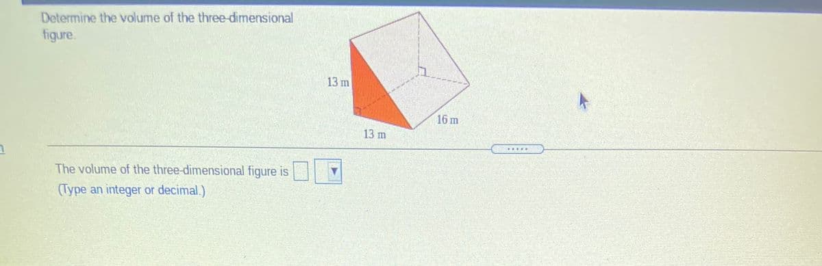 Determine the volume of the three-dimensional
figure.
13 m
16 m
13 m
The volume of the three-dimensional figure is
(Type an integer or decimal.)
