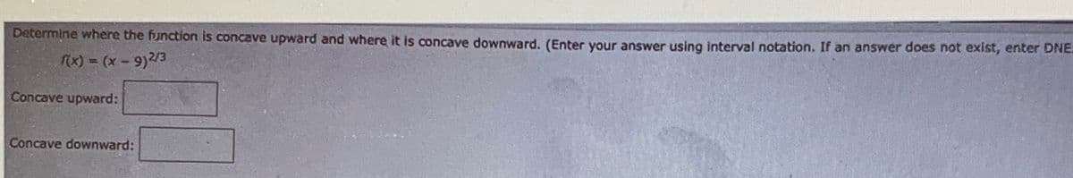Determine where the function is concave upward and where it is concave downward. (Enter your answer using interval notation. If an answer does not exist, eriter DNE.
x) = (x-9)/3
Concave upward:
Concave downward:
