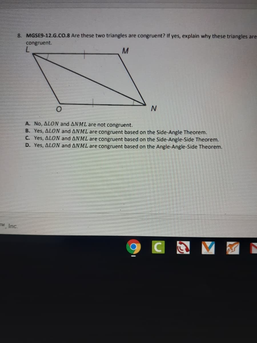 8. MGSE9-12.G.CO.8 Are these two triangles are congruent? If yes, explain why these triangles are
congruent.
A. No, ALON and ANML are not congruent.
B. Yes, ALON and ANML are congruent based on the Side-Angle Theorem.
C. Yes, ALON and ANML are congruent based on the Side-Angle-Side Theorem.
D. Yes, ALON and ANML are congruent based on the Angle-Angle-Side Theorem.
TM Inc.
