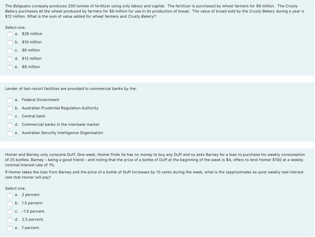 The Batguano company produces 200 tonnes of fertilizer using only labour and capital. The fertilizer is purchased by wheat farmers for $6 million. The Crusty
Bakery purchases all the wheat produced by farmers for $8 million for use in its production of bread. The value of bread sold by the Crusty Bakery during a year is
$12 million. What is the sum of value added for wheat farmers and Crusty Bakery?
Şelect one:
a.
$26 million
b. $10 million
c. $6 million
d.
$12 million
$8 million
е.
Lender of last-resort facilities are provided to commercial banks by the:
a. Federal Government
b. Australian Prudential Regulation Authority
C.
Central bank
d. Commercial banks in the interbank market
e. Australian Security Intelligence Organisation
Homer and Barney only consume Duff. One week, Homer finds he has no money to buy any Duff and so asks Barney for a loan to purchase his weekly consumption
of 25 bottles. Barney - being a good friend - and noting that the price of a bottle of Duff at the beginning of the week is $4, offers to lend Homer $100 at a weekly
nominal interest rate of 1%.
If Homer takes the loan from Barney and the price of a bottle of Duff increases by 10 cents during the week, what is the (approximate) ex-post weekly real interest
rate that Homer will pay?
Select one:
a.
2 percent.
b. 1.5 percent.
c.
-1.5 percent.
d. 2.5 percent.
e.
1 percent.
