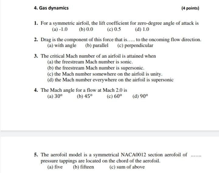 4. Gas dynamics
(4 points)
1. For a symmetric airfoil, the lift coefficient for zero-degree angle of attack is
(c) 0.5
(a) -1.0
(b) 0.0
(d) 1.0
2. Drag is the component of this force that is.. to the oncoming flow direction.
(a) with angle (b) parallel (c) perpendicular
3. The critical Mach number of an airfoil is attained when
(a) the freestream Mach number is sonic.
(b) the freestream Mach number is supersonic.
(c) the Mach number somewhere on the airfoil is unity.
(d) the Mach number everywhere on the airfoil is supersonic
4. The Mach angle for a flow at Mach 2.0 is
(b) 45°
(a) 30°
(c) 60°
(d) 90°
5. The aerofoil model is a symmetrical NACA0012 section aerofoil of
pressure tappings are located on the chord of the aerofoil.
(a) five
.......
(b) fifteen
(c) sum of above
