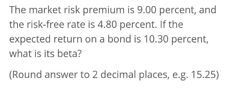 The market risk premium is 9.00 percent, and
the risk-free rate is 4.80 percent. If the
expected return on a bond is 10.30 percent,
what is its beta?
(Round answer to 2 decimal places, e.g. 15.25)
