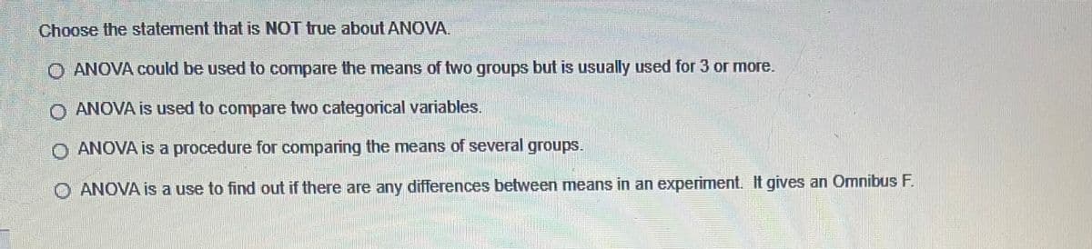 Choose the statement that is NOT true about ANOVA.
O ANOVA could be used to compare the means of two groups but is usually used for 3 or more.
O ANOVA is used to compare two categorical variables.
O ANOVA is a procedure for comparing the means of several groups.
ANOVA is a use to find out if there are any differences between means in an experiment. It gives an OmnibusF.
