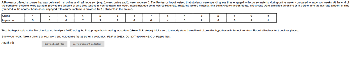 A Professor offered a course that was delivered half online and half in-person (e.g., 1 week online and 1 week in-person). The Professor hypothesized that students were spending less time engaged with course material during online weeks compared to in-person weeks. At the end of
the semester, students were asked to provide the amount of time they tended to course tasks in a week. Tasks included doing course readings, preparing lecture material, and doing weekly assignments. The weeks were classified as online or in-person and the average amount of time
(rounded to the nearest hour) spent engaged with course material is provided for 15 students in the course.
Online
4
3
6
2
2
4
7
4
3
2
6
3
In-person
7
4
4
6
4
3
4
Test the hypothesis at the 5% significance level (a = 0.05) using the 5-step hypothesis testing procedure (show ALL steps). Make sure to clearly state the null and alternative hypotheses in formal notation. Round all values to 2 decimal places.
Show your work. Take a picture of your work and upload the file as either a Word doc, PDF or JPEG. Do NOT upload HEIC or Pages files.
Attach File
Browse Local Files
Browse Content Collection
