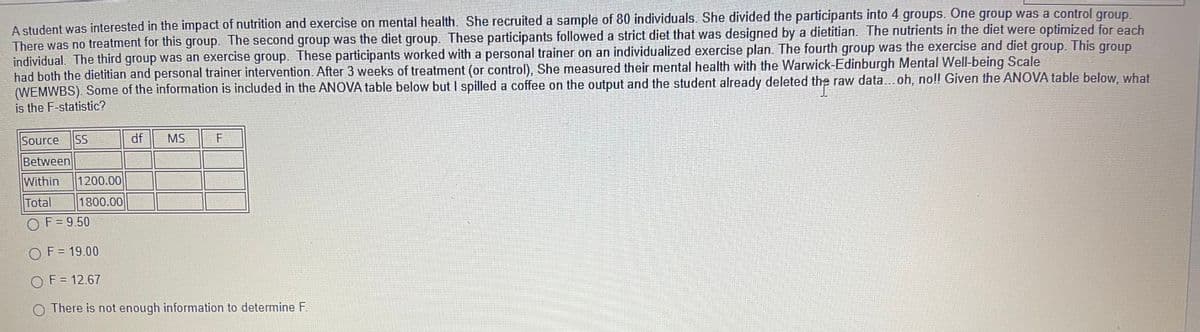 A student was interested in the impact of nutrition and exercise on mental health. She recruited a sample of 80 individuals. She divided the participants into 4 groups. One group was a control group.
There was no treatment for this group. The second group was the diet group. These participants followed a strict diet that was designed by a dietitian. The nutrients in the diet were optimized for each
individual. The third group was an exercise group. These participants worked with a personal trainer on an individualized exercise plan. The fourth group was the exercise and diet group. This group
had both the dietitian and personal trainer intervention. After 3 weeks of treatment (or control), She measured their mental health with the Warwick-Edinburgh Mental Well-being Scale
(WEMWBS). Some of the information is included in the ANOVA table below but I spilled a coffee on the output and the student already deleted the raw data...oh, no!! Given the ANOVA table below, what
is the F-statistic?
Source
SS
df
MS
Between
Within
1200.00
Total
1800.00
O
F = 9.50
O F= 19.00
O F = 12.67
O There is not enough information to determine F.
