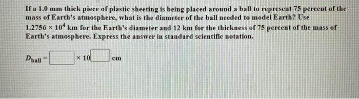 If a 1.0 mm thick piece of plastic sheeting is being placed around a ball to represent 75 percent of the
mass of Earth's atmosphere, what is the diameter of the ball needed to model Earth? Use
1.2756 x 10 km for the Earth's diameter and 12 km for the thickness of 75 percent of the mass of
Earth's atmosphere. Express the answer in standard scientific notation.
Dpall
x 10
cm
