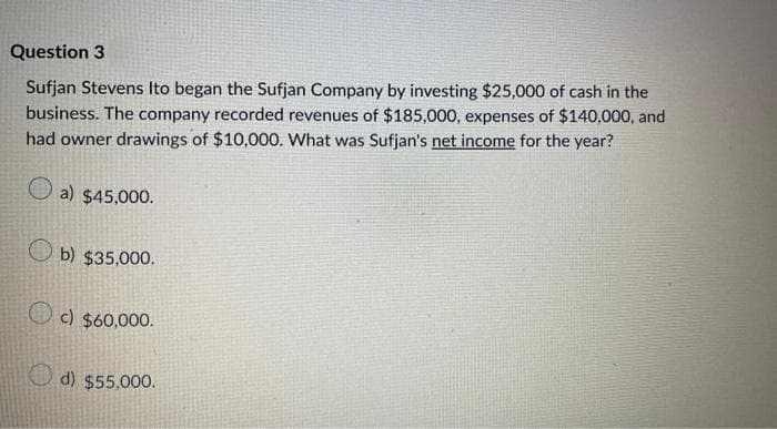 Question 3
Sufjan Stevens Ito began the Sufjan Company by investing $25,000 of cash in the
business. The company recorded revenues of $185,000, expenses of $140,000, and
had owner drawings of $10,000. What was Sufjan's net income for the year?
a) $45,000.
b) $35,000.
c) $60,000.
d) $55,000.