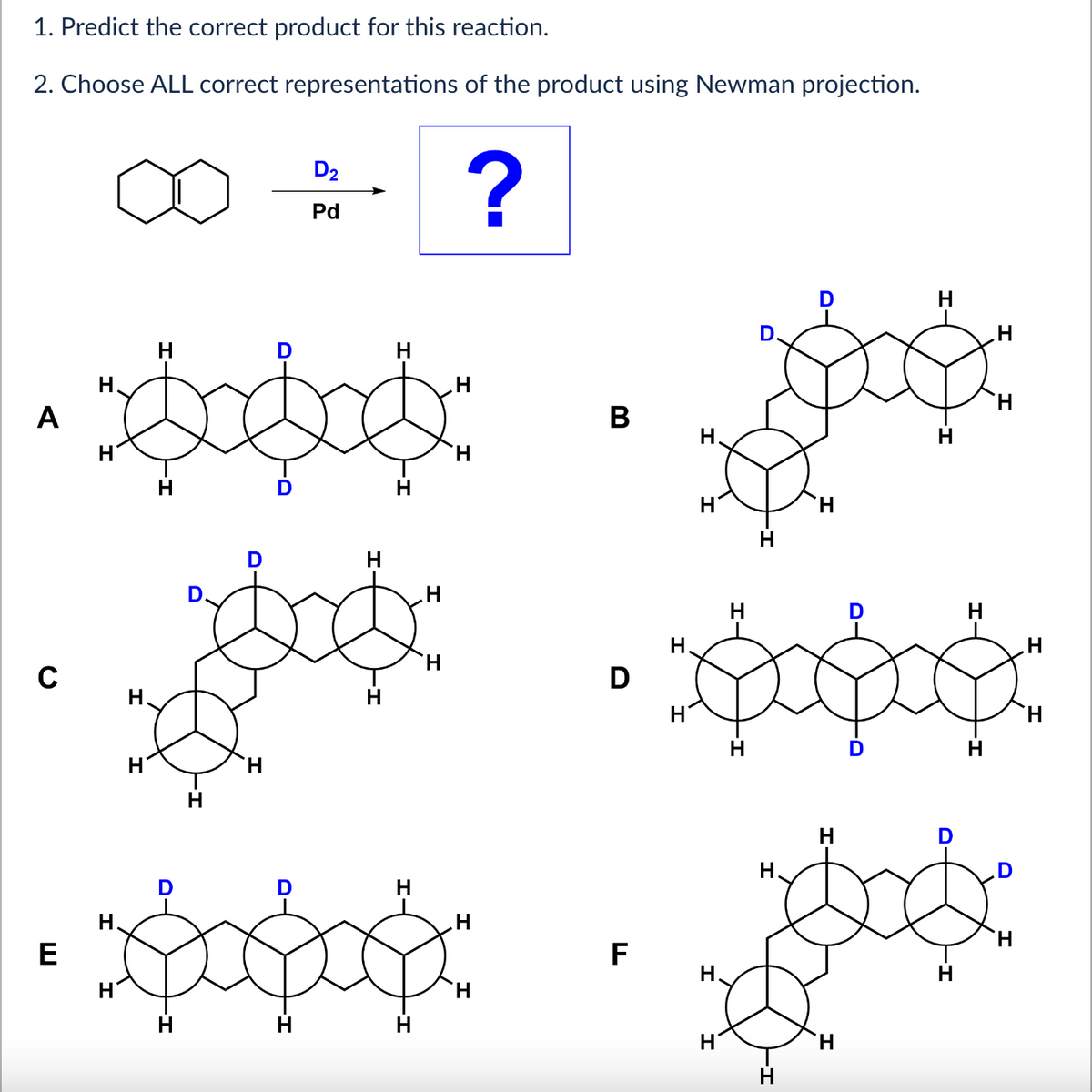 1. Predict the correct product for this reaction.
2. Choose ALL correct representations of the product using Newman projection.
A
C
E
H
H
H
H
H
H
H
D
H
D
H
D
D₂
Pd
H
H
H
H
?
H
H
H
H
B
D
TI
F
H.
H
H
H
H
H
H
H
H
D
H
H
H
H
H
H
H