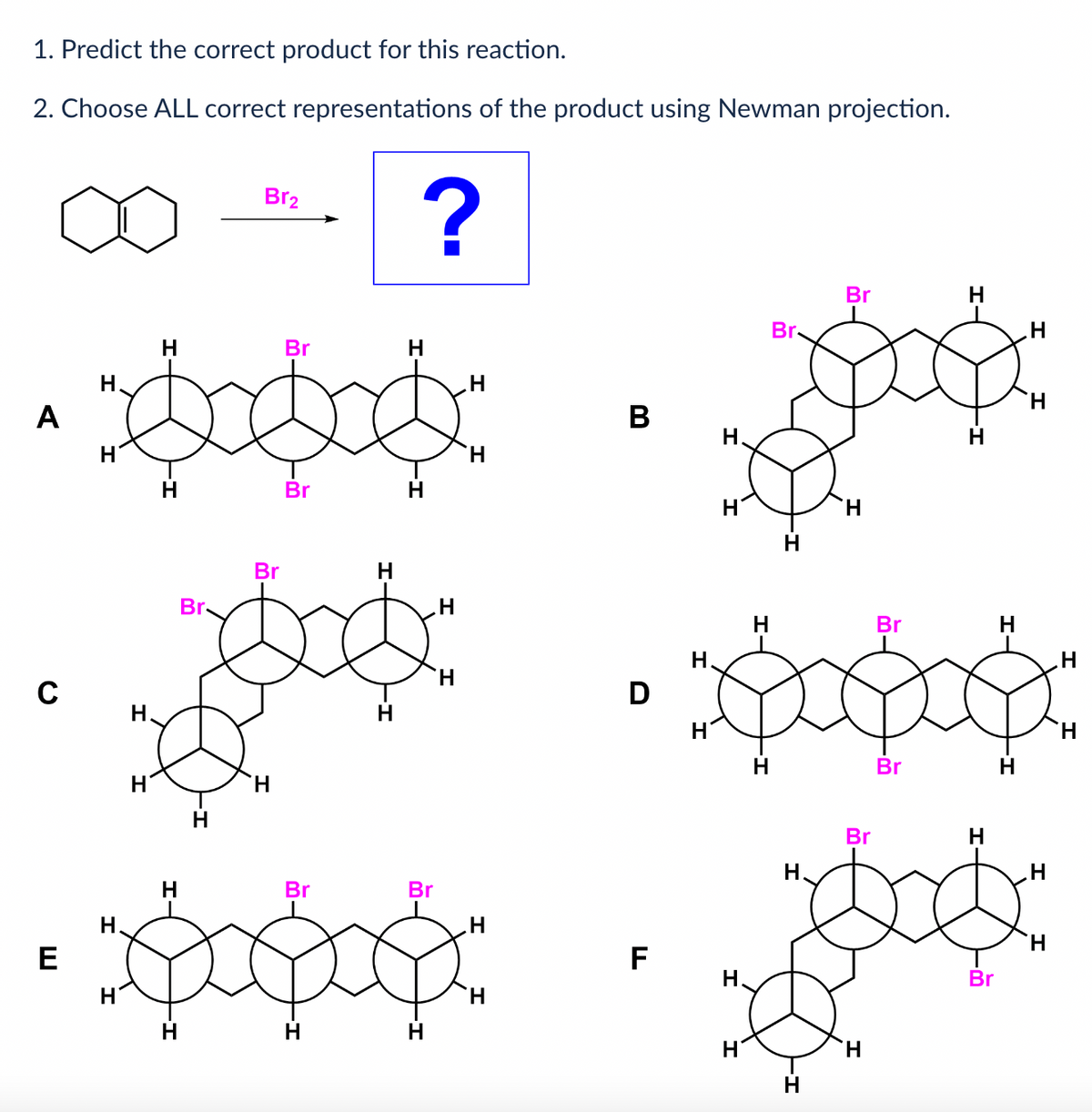 1. Predict the correct product for this reaction.
2. Choose ALL correct representations of the product using Newman projection.
A
E
H
H
H
H.
H
H
H
H
Br.
H
Br₂
Br
H
Br
Br
H
?
H
Br
Br
popoo
H
H
H
H
H
H
H
B
D
F
H.
H
H
H
Br
H
H.
Br
H
Br
H
Br
-
Br
H
H
-
Br
H
H
H
H
.Н
H
H
H