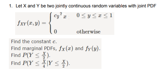 1. Let X and Y be two jointly continuous random variables with joint PDF
cy z
fxy(x,y) =
0 <y<x < 1
otherwise
Find the constant c.
Find marginal PDFS, fx(x) and fy(y).
Find P(Y <).
Find P(Y <\Y < ).
