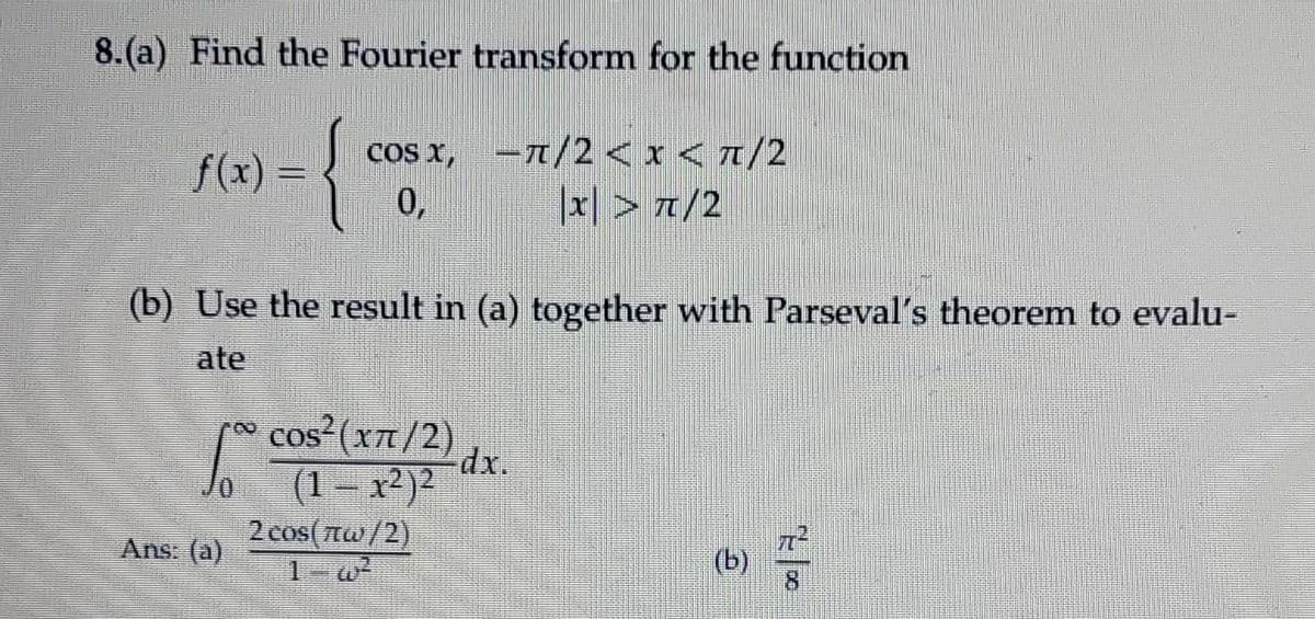 8.(a) Find the Fourier transform for the function
f(x) = {
cos x, -/2 <x<t/2
0,
x| > 7/2
(b) Use the result in (a) together with Parseval's theorem to evalu-
ate
*
cos-(x7/2)
dx.
(1 – x²)²
2cos πυ /2)
Ans: (a)
(b)
