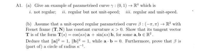 A1. (a) Give an example of parametrised curve y: (0, 1) → R' which is
i. not regular; ii. regular but not unit-speed; iii. regular and unit-speed.
(b) Assume that a unit-speed regular parametrised curve ß:(-7, 7) → R? with
Frenet frame (T, N) has constant curvature k > 0. Show that its tangent vector
T is of the form T(s) = cos(ks) a + sin(xs) b, for some a, b e R?.
Deduce that |a||? = 1, ||b||2 = 1, while a b = 0. Furthermore, prove that 3 is
(part of) a circle of radius K.
%3D
%3D
