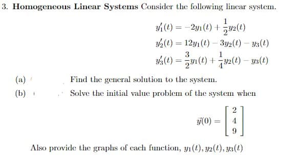 3. Homogeneous Linear Systems Consider the following lincar system.
1
y(t) = -2y1(t) +
2(t) = 12y1(t) –- 3y2(t) – y3(t)
40) = 1(1) +2() – y3(t)
(a)
Find the general solution to the system.
(b)
Solve the initial value problem of the system when
j(0)
4
9.
Also provide the graphs of cach function, y1(t), y2(t), y3(t)

