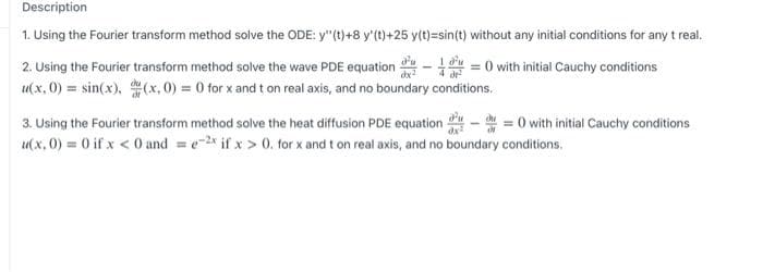 Description
1. Using the Fourier transform method solve the ODE: y"(t)+8 y'(t)+25 y(t)=sin(t) without any initial conditions for any t real.
2. Using the Fourier transform method solve the wave PDE equation - 1 = 0 with initial Cauchy conditions
u(x, 0) = sin(x), (x, 0) = 0 for x and t on real axis, and no boundary conditions.
3. Using the Fourier transform method solve the heat diffusion PDE equation
= 0 with initial Cauchy conditions
u(x, 0) = 0 if x < 0 and = e-2x if x > 0. for x and t on real axis, and no boundary conditions.

