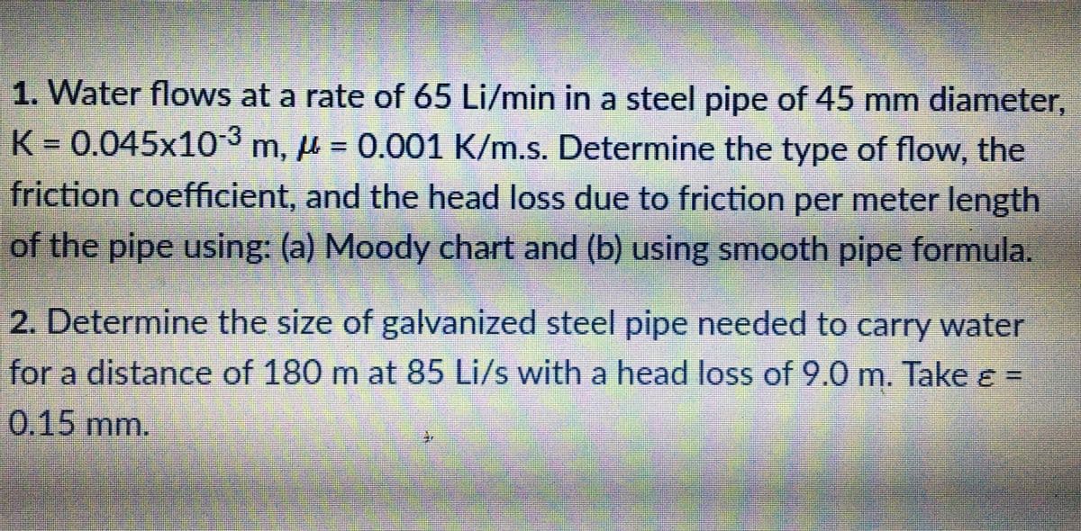 1. Water flows at a rate of 65 Li/min in a steel pipe of 45 mm diameter,
K% D0.045x103 m, µ = 0.001 K/m.s. Determine the type of flow, the
friction coefficient, and the head loss due to friction per meter length
of the pipe using: (a) Moody chart and (b) using smooth pipe formula.
2. Determine the size of galvanized steel pipe needed to carry water
for a distance of 180 m at 85 Li/s with a head loss of 9.0 m. Take e =
0.15 mm.
