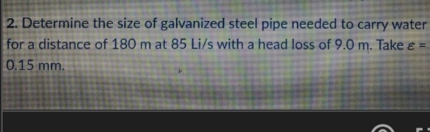 2. Determine the size of galvanized steel pipe needed to carry water
for a distance of 180 m at 85 Li/s with a head loss of 9.0 m. Take ɛ =
0.15 mm.
