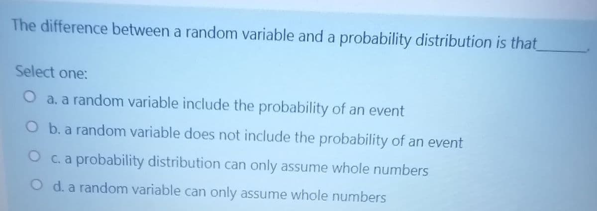 The difference between a random variable and a probability distribution is that
Select one:
O a. a random variable include the probability of an event
O b. a random variable does not include the probability of an event
O c. a probability distribution can only assume whole numbers
O d. a random variable can only assume whole numbers
