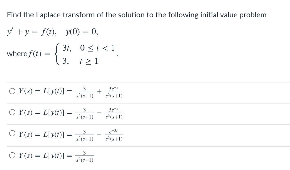 Find the Laplace transform of the solution to the following initial value problem
y + y = f(t), y(0) = 0,
3t, 0<t < 1
where f(t)
{ 3. 121
t > 1
O Y(s) = L[y(t)] :
3
3e-s
+
s2 (s+1)
s2 (s+1)
O Y(s) = L[y(t)] :
3e-s
s² (s+1)
s2 (s+1)
3
e-3s
O Y(s) = L[y(t)] :
s2 (s+1)
s²(s+1)
O Y(s) = L[y(t)]:
s2 (s+1)

