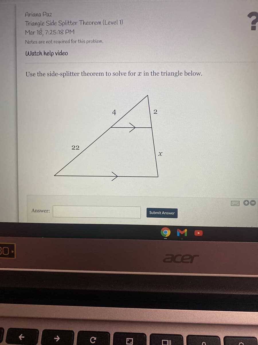 Ariana Paz
Triangle Side Splitter Theorem (Level 1)
Mar 18, 7:25:18 PM
Notes are not required for this problem.
Watch help video
Use the side-splitter theorem to solve for x in the triangle below.
4
22
Answer:
Submit Answer
30
acer
