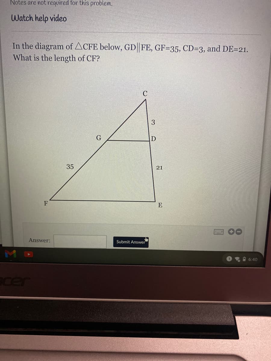 Notes are not required for this problem.
Watch help video
In the diagram of ACFE below, GD FE, GF=35, CD=3, and DE=21.
What is the length of CF?
C
G
35
21
F
E
Answer:
Submit Answer
O 6:40
cer
3.
