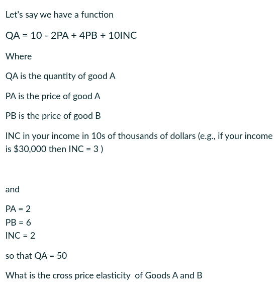 Let's say we have a function
QA = 10 - 2PA + 4PB + 10INC
Where
QA is the quantity of good A
PA is the price of good A
PB is the price of good B
INC in your income in 10s of thousands of dollars (e.g., if your income
is $30,000 then INC = 3 )
and
PA = 2
PB = 6
INC = 2
so that QA = 50
What is the cross price elasticity of Goods A and B
