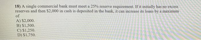 18) A single commercial bank must meet a 25% reserve requirement. If it initially has
reserves and then $2,000 in cash is deposited in the bank, it can increase its loans by a maximum
of
no excess
A) $2,000.
B) $1,500.
C) S1,250.
D) S1,750.
