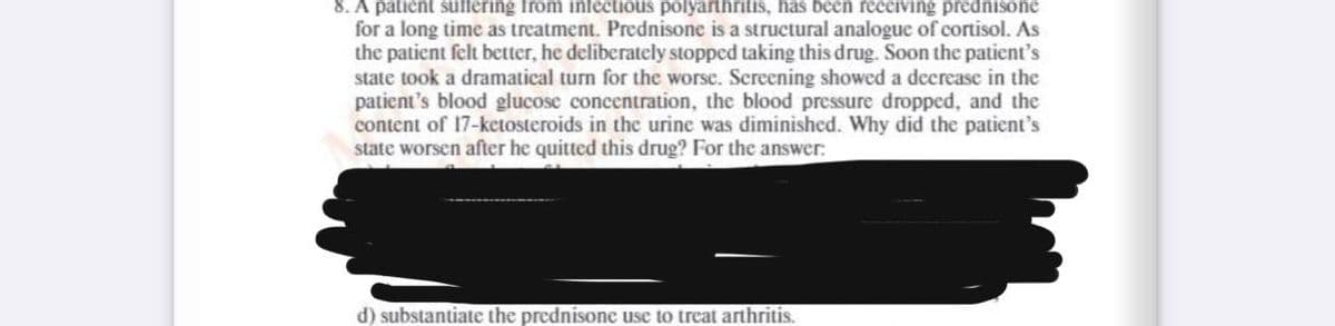 8. A patient suffering from infectious polyarthritis, has been receiving prednisone
for a long time as treatment. Prednisone is a structural analogue of cortisol. As
the patient felt better, he deliberately stopped taking this drug. Soon the patient's
state took a dramatical turn for the worse. Screening showed a decrease in the
patient's blood glucose concentration, the blood pressure dropped, and the
content of 17-ketosteroids in the urine was diminished. Why did the patient's
state worsen after he quitted this drug? For the answer:
d) substantiate the prednisone use to treat arthritis.
