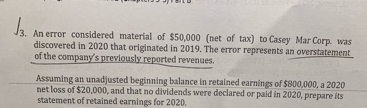 J3. An error considered material of $50,000 (net of tax) to Casey Mar Corp. was
discovered in 2020 that originated in 2019. The error represents an overstatement
of the company's previously reported revenues.
Assuming an unadjusted beginning balance in retained earnings of $800,000, a 2020
net loss of $20,000, and that no dividends were declared or paid in 2020, prepare its
statement of retained earnings for 2020.
