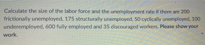 Calculate the size of the labor force and the unemployment rate if there are 200
frictionally unemployed, 175 structurally unemployed, 50 cyclically unemployed, 100
underemployed, 600 fully employed and 35 discouraged workers. Please show your
work.
