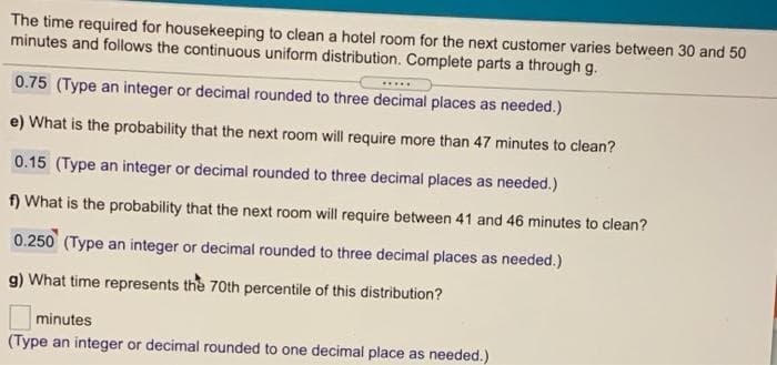 The time required for housekeeping to clean a hotel room for the next customer varies between 30 and 50
minutes and follows the continuous uniform distribution. Complete parts a through g.
.....
0.75 (Type an integer or decimal rounded to three decimal places as needed.)
e) What is the probability that the next room will require more than 47 minutes to clean?
0.15 (Type an integer or decimal rounded to three decimal places as needed.)
f) What is the probability that the next room will require between 41 and 46 minutes to clean?
0.250 (Type an integer or decimal rounded to three decimal places as needed.)
g) What time represents the 70th percentile of this distribution?
minutes
(Type an integer or decimal rounded to one decimal place as needed.)
