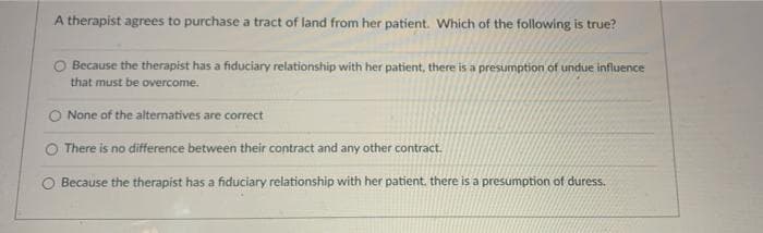 A therapist agrees to purchase a tract of land from her patient. Which of the following is true?
O Because the therapist has a fiduciary relationship with her patient, there is a presumption of undue influence
that must be overcome.
None of the alternatives are correct
There is no difference between their contract and any other contract.
Because the therapist has a fiduciary relationship with her patient. there is a presumption of duress.
