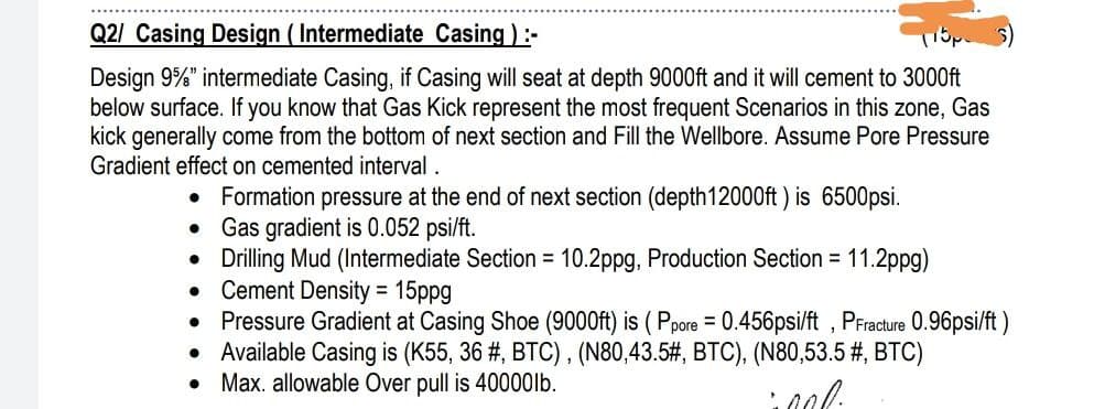 Q2/ Casing Design (Intermediate Casing) :-
115p
Design 9%" intermediate Casing, if Casing will seat at depth 9000ft and it will cement to 3000ft
below surface. If you know that Gas Kick represent the most frequent Scenarios in this zone, Gas
kick generally come from the bottom of next section and Fill the Wellbore. Assume Pore Pressure
Gradient effect on cemented interval.
• Formation pressure at the end of next section (depth 12000ft) is 6500psi.
●
Gas gradient is 0.052 psi/ft.
Drilling Mud (Intermediate Section = 10.2ppg, Production Section = 11.2ppg)
Cement Density = 15ppg
• Pressure Gradient at Casing Shoe (9000ft) is (Ppore = 0.456psi/ft, PFracture 0.96psi/ft)
Available Casing is (K55, 36 # , BTC), (N80,43.5#, BTC), (N80,53.5 #, BTC)
Max. allowable Over pull is 40000lb.
cool.
●
●