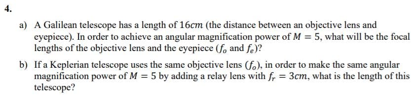 4.
a) A Galilean telescope has a length of 16cm (the distance between an objective lens and
eyepiece). In order to achieve an angular magnification power of M = 5, what will be the focal
lengths of the objective lens and the eyepiece (fo and fe)?
b) If a Keplerian telescope uses the same objective lens (fo), in order to make the same angular
magnification power of M = 5 by adding a relay lens with fr = 3cm, what is the length of this
telescope?
