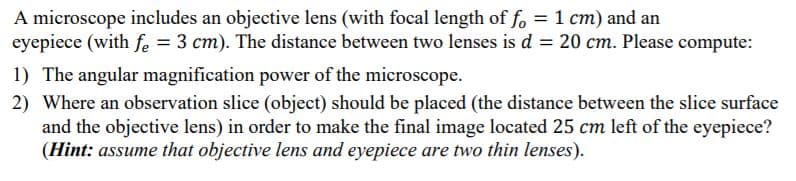 A microscope includes an objective lens (with focal length of fo = 1 cm) and an
eyepiece (with fe = 3 cm). The distance between two lenses is d = 20 cm. Please compute:
1) The angular magnification power of the microscope.
2) Where an observation slice (object) should be placed (the distance between the slice surface
and the objective lens) in order to make the final image located 25 cm left of the eyepiece?
(Hint: assume that objective lens and eyepiece are two thin lenses).
