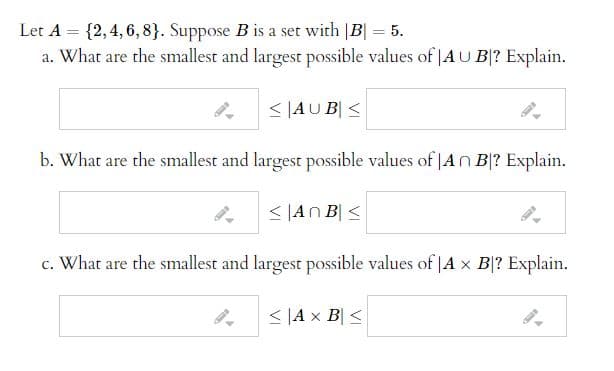 Let A = {2,4, 6, 8}. Suppose B is a set with |B| = 5.
a. What are the smallest and largest possible values of |AU B|? Explain.
%3D
%3D
< |AU B| <
b. What are the smallest and largest possible values of |An B|? Explain.
< |An B| <
c. What are the smallest and largest possible values of |A x B|? Explain.
< |A x B| <
