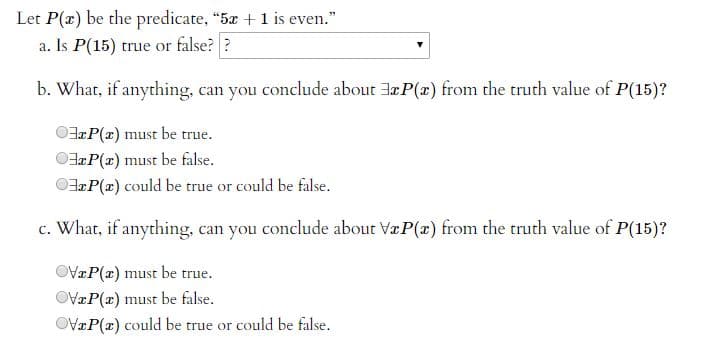 Let P(z) be the predicate, "5z + 1 is even."
a. Is P(15) true or false? ?
b. What, if anything, can you conclude about Jz P(z) from the truth value of P(15)?
OP(z) must be true.
OP(z) must be false.
OP(x) could be true or could be false.
c. Whar, if anything, can you conclude abour VæP(x) from the truth value of P(15)?
OVZP(z) must be true.
OV=P(z) must be false.
OVzP(x) could be true or could be false.
