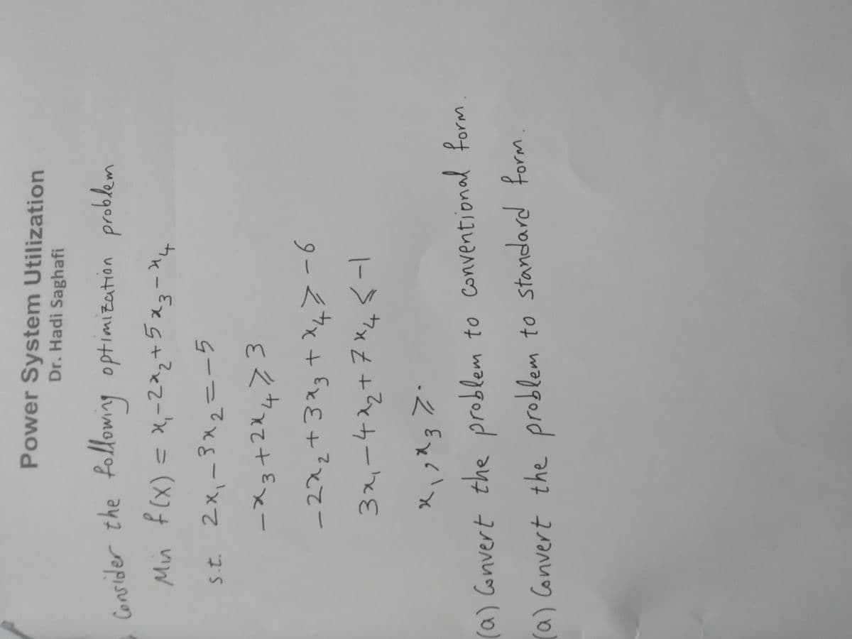 Power System Utilization
Dr. Hadi Saghafi
the
optimization problem
|
%3D
s.t 2x,-3x2=ーラ
tk-Exg+?xz=x = (X) vW
+2:
-222+3スg+X4>-6
|-> ウxZ+Z¢カーhE
(a) Convert the problem to Conventional form
a) Convert the problem to standard form
