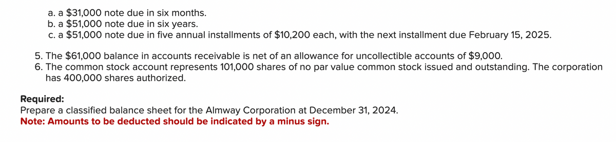 a. a $31,000 note due in six months.
b. a $51,000 note due in six years.
c. a $51,000 note due in five annual installments of $10,200 each, with the next installment due February 15, 2025.
5. The $61,000 balance in accounts receivable is net of an allowance for uncollectible accounts of $9,000.
6. The common stock account represents 101,000 shares of no par value common stock issued and outstanding. The corporation
has 400,000 shares authorized.
Required:
Prepare a classified balance sheet for the Almway Corporation at December 31, 2024.
Note: Amounts to be deducted should be indicated by a minus sign.