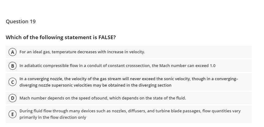 Question 19
Which of the following statement is FALSE?
(A) For an ideal gas, temperature decreases with increase in velocity.
B In adiabatic compressible flow in a conduit of constant crosssection, the Mach number can exceed 1.0
(c)
In a converging nozzle, the velocity of the gas stream will never exceed the sonic velocity, though in a converging-
diverging nozzle supersonic velocities may be obtained in the diverging section
(D) Mach number depends on the speed ofsound, which depends on the state of the fluid.
(E)
During fluid flow through many devices such as nozzles, diffusers, and turbine blade passages, flow quantities vary
primarily in the flow direction only