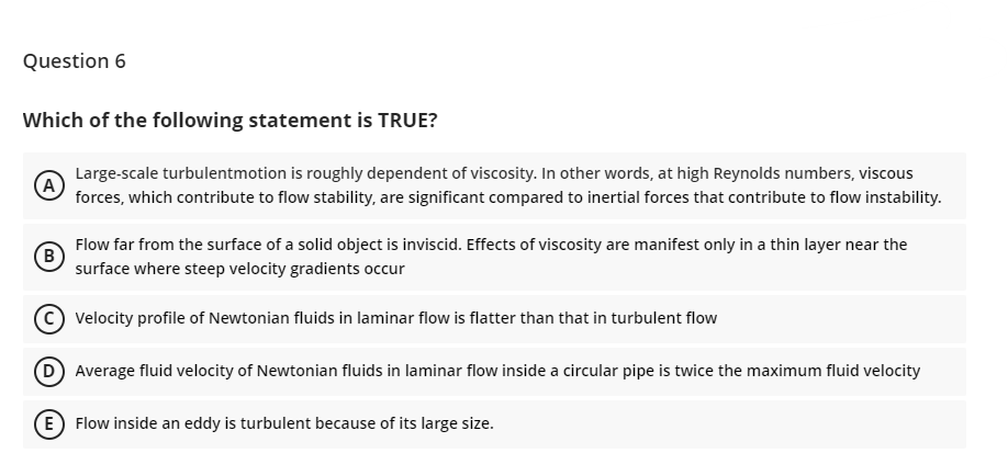 Question 6
Which of the following statement is TRUE?
A
Large-scale turbulentmotion is roughly dependent of viscosity. In other words, at high Reynolds numbers, viscous
forces, which contribute to flow stability, are significant compared to inertial forces that contribute to flow instability.
B
Flow far from the surface of a solid object is inviscid. Effects of viscosity are manifest only in a thin layer near the
surface where steep velocity gradients occur
Velocity profile of Newtonian fluids in laminar flow is flatter than that in turbulent flow
(D) Average fluid velocity of Newtonian fluids in laminar flow inside a circular pipe is twice the maximum fluid velocity
(E) Flow inside an eddy is turbulent because of its large size.