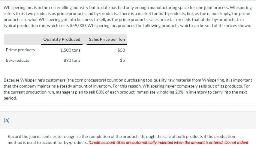 Whispering Inc. is in the corn-milling industry but to date has had only enough manufacturing space for one joint process. Whispering
refers to its two products as prime products and by-products. There is a market for both products, but, as the names imply, the prime
products are what Whispering got into business to sell, as the prime products' sales price far exceeds that of the by-products. In a
typical production run, which costs $59,000, Whispering Inc. produces the following products, which can be sold at the prices shown.
Prime products
By-products
Quantity Produced
(a)
1,500 tons
890 tons
Sales Price per Ton
$50
$5
Because Whispering's customers (the corn processors) count on purchasing top-quality raw material from Whispering, it is important
that the company maintains a steady amount of inventory. For this reason, Whispering never completely sells out of its products. For
the current production run, managers plan to sell 80% of each product immediately, holding 20% in inventory to carry into the next
period.
Record the journal entries to recognize the completion of the products through the sale of both products if the production
method is used to account for by-products. (Credit account titles are automatically indented when the amount is entered. Do not indent