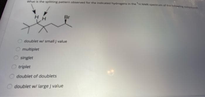 What is the splitting pattern observed for the indicated hydrogens in the H NMR spectrum ot the fo
H H
Br
doublet w/ small j value
multiplet
singlet
triplet
O doublet of doublets
O doublet w/ large J value
