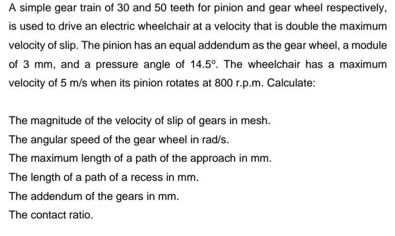 A simple gear train of 30 and 50 teeth for pinion and gear wheel respectively,
is used to drive an electric wheelchair at a velocity that is double the maximum
velocity of slip. The pinion has an equal addendum as the gear wheel, a module
of 3 mm, and a pressure angle of 14.5°. The wheelchair has a maximum
velocity of 5 m/s when its pinion rotates at 800 r.p.m. Calculate:
The magnitude of the velocity of slip of gears in mesh.
The angular speed of the gear wheel in rad/s.
The maximum length of a path of the approach in mm.
The length of a path of a recess in mm.
The addendum of the gears in mm.
The contact ratio.
