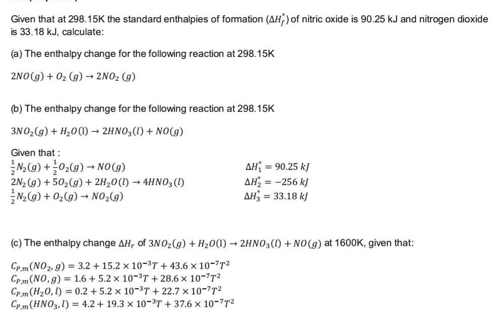 Given that at 298.15K the standard enthalpies of formation (AH,) of nitric oxide is 90.25 kJ and nitrogen dioxide
is 33.18 kJ, calculate:
(a) The enthalpy change for the following reaction at 298.15K
2NO(g) + 02 (g) → 2NO2 (g)
(b) The enthalpy change for the following reaction at 298.15K
3N02 (g) + H20 (1) → 2HNO3(1) + NO(g)
Given that :
(6)ON - (6)*0+ (6)'w
2N2 (g) + 502(g) + 2H20(1) → 4HNO3 (1)
N2(g) + 02(g) → NO2(g)
AH
AH2 = -256 kJ
AH3 = 33.18 kJ
= 90.25 kJ
(c) The enthalpy change AH, of 3N O2(g) + H20(1) → 2HNO3(1) + NO(g) at 1600K, given that:
Cp.m(NO2, g) = 3.2 + 15.2 x 10-3T + 43.6 x 10-7T2
Cp. m (NO,g) = 1.6 + 5.2 x 10-3T + 28.6 x 10-7T2
Cp. m (H20, l) = 0.2 +5.2 x 10-3T + 22.7 × 10-7T2
Cp,m(HNO3,1) = 4.2 + 19.3 x 10-3T + 37.6 x 10-7T2
